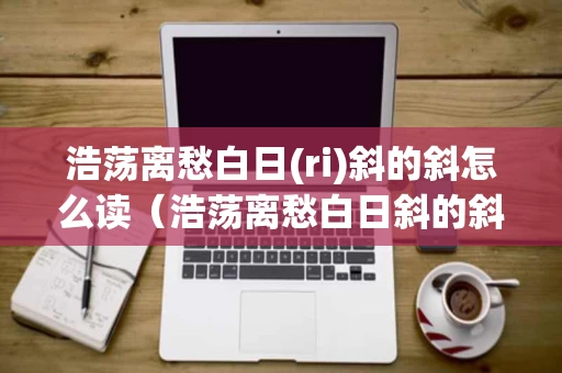 浩荡离愁白日(ri)斜的斜怎么读（浩荡离愁白日斜的斜字怎么读）