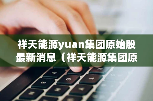 祥天能源yuan集团原始股最新消息（祥天能源集团原始股最新消息祥天新能源）