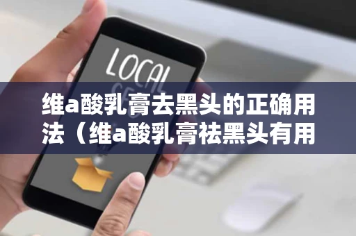 维a酸乳膏去黑头的正确用法（维a酸乳膏祛黑头有用吗）