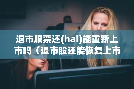 退市股票还(hai)能重新上市吗(退市股还能恢复上市吗) 退市股票还(hai)能重新上市吗(退市股还能恢复上市吗)