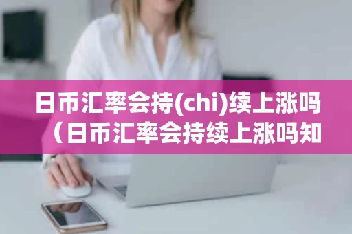 日币汇率会持(chi)续上涨吗（日币汇率会持续上涨吗知乎）