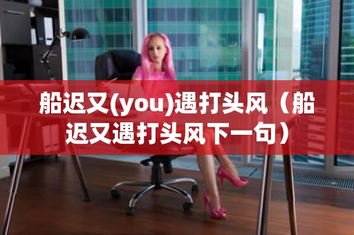 船迟又(you)遇打头风（船迟又遇打头风下一句）