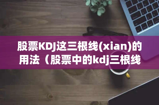 股票KDJ这三根线(xian)的用法（股票中的kdj三根线怎么看）