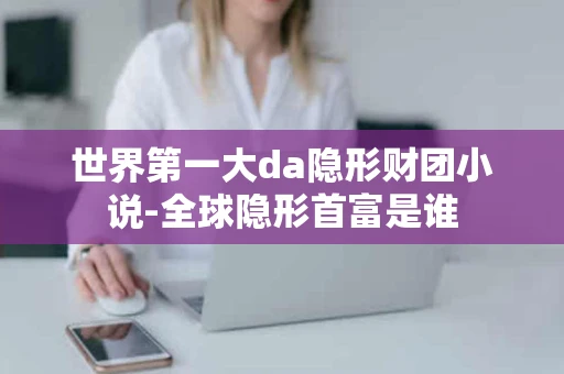 世界第一大da隐形财团小说-全球隐形首富是谁