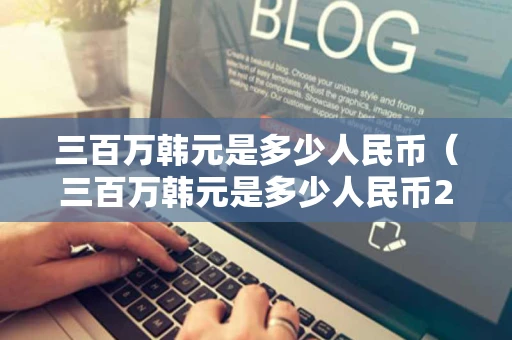 三百万韩元是多少人民币（三百万韩元是多少人民币2006年）