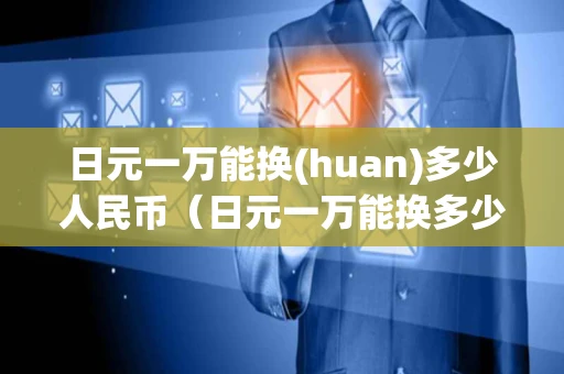日元一万能换(huan)多少人民币（日元一万能换多少人民币汇率67）