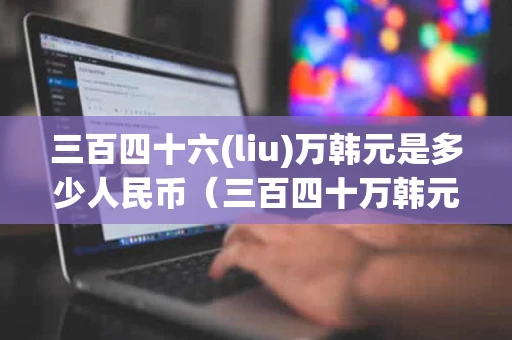 三百四十六(liu)万韩元是多少人民币（三百四十万韩元等于多少人民币）