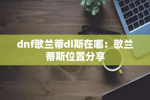 dnf歌兰蒂di斯在哪：歌兰蒂斯位置分享