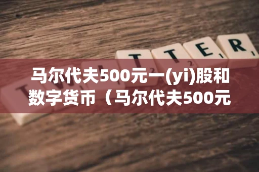 马尔代夫500元一(yi)股和数字货币（马尔代夫500元一股最新消息）