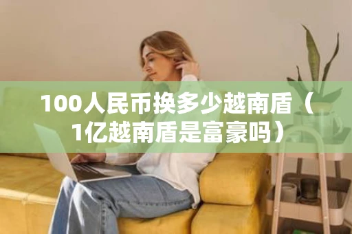 100人民币换多少越南盾（1亿越南盾是富豪吗）