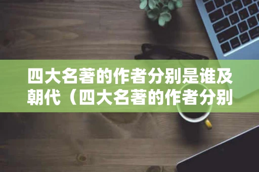四大名著的作者分别是谁及朝代（四大名著的作者分别是谁及朝代和主要人物）