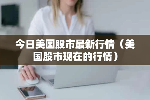 今日美国股市最新行情（美国股市现在的行情）