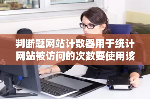 判断题网站计数器用于统计网站被访问的次数要使用该功能必须先将
