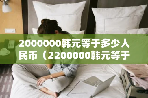 2000000韩元等于多少人民币(2200000韩元等于多少人民币) 2000000韩元等于多少人民币(2200000韩元等于多少人民币)