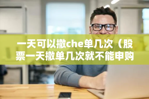 一天可以撤che单几次（股票一天撤单几次就不能申购了）