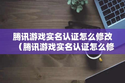 腾讯游戏实名认证怎么修改（腾讯游戏实名认证怎么修改QQ）