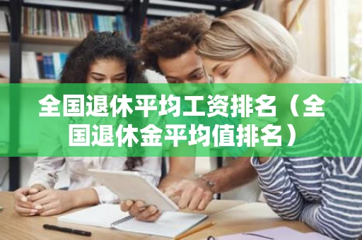 全国退休平均工资排名（全国退休金平均值排名）