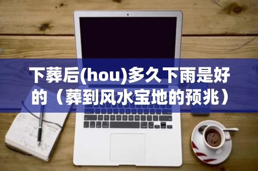 下葬后(hou)多久下雨是好的（葬到风水宝地的预兆）