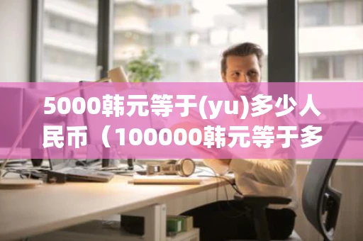 5000韩元等于(yu)多少人民币（100000韩元等于多少人民币）