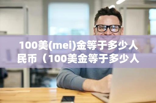 100美(mei)金等于多少人民币（100美金等于多少人民币2023）