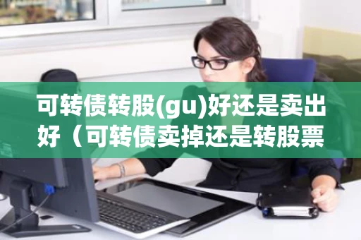 可转债转股(gu)好还是卖出好（可转债卖掉还是转股票）