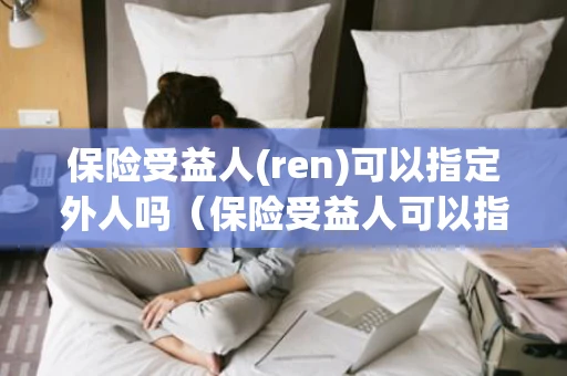 保险受益人(ren)可以指定外人吗（保险受益人可以指定外人吗知乎）