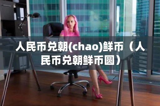 人民币兑朝(chao)鲜币（人民币兑朝鲜币圆）