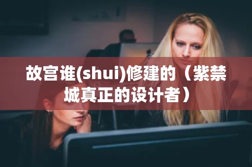 故宫谁(shui)修建的（紫禁城真正的设计者）