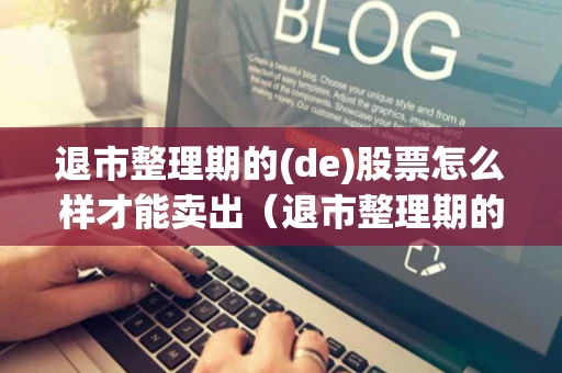 退市整理期的(de)股票怎么样才能卖出（退市整理期的股票能卖出去吗）
