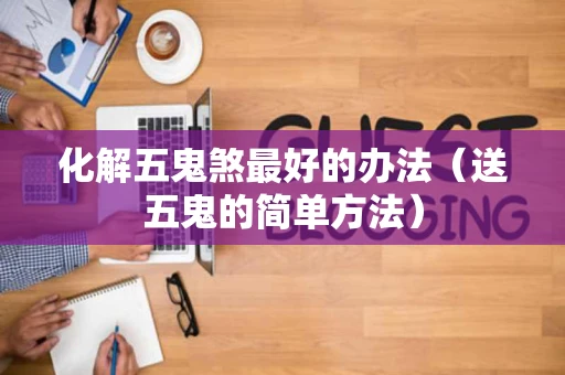 化解五鬼煞最好的办法（送五鬼的简单方法）