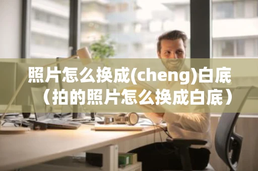 照片怎么换成(cheng)白底（拍的照片怎么换成白底）