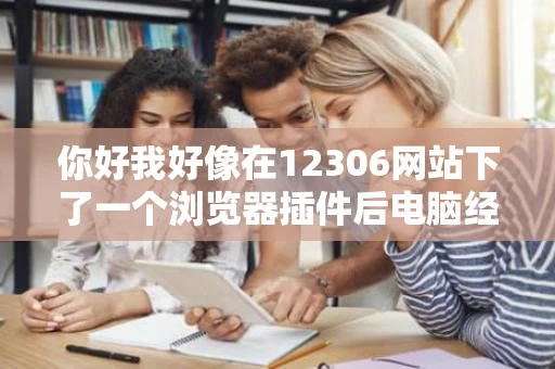 你好我好像在12306网站下了一个浏览器插件后电脑经常蓝屏很烦人