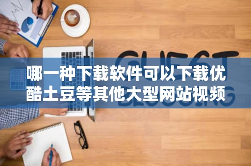 哪一种下载软件可以下载优酷土豆等其他大型网站视频又快有清晰