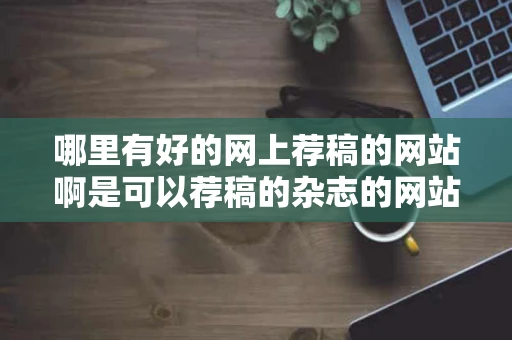 哪里有好的网上荐稿的网站啊是可以荐稿的杂志的网站不要那些乱七 哪里有好的网上荐稿的网站啊是可以荐稿的杂志的网站不要那些乱七