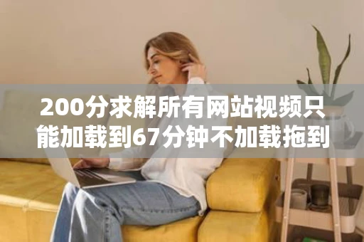 200分求解所有网站视频只能加载到67分钟不加载拖到8分钟后继续