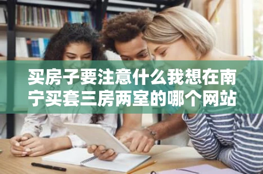 买房子要注意什么我想在南宁买套三房两室的哪个网站好求指点