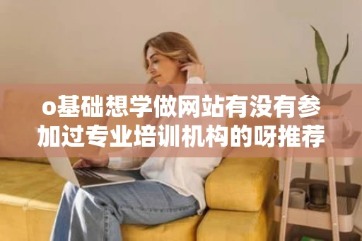 o基础想学做网站有没有参加过专业培训机构的呀推荐一下哈谢谢啦