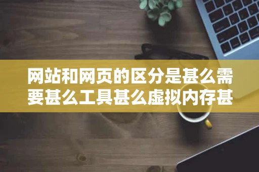 网站和网页的区分是甚么需要甚么工具甚么虚拟内存甚么的是甚么