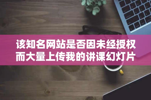 该知名网站是否因未经授权而大量上传我的讲课幻灯片侵犯现有成文