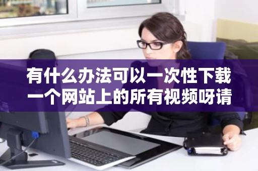 有什么办法可以一次性下载一个网站上的所有视频呀请指教一下呀