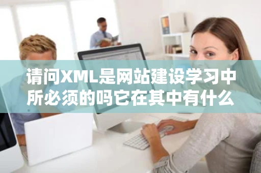 请问XML是网站建设学习中所必须的吗它在其中有什么样的作用 请问XML是网站建设学习中所必须的吗它在其中有什么样的作用