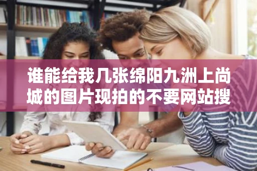 谁能给我几张绵阳九洲上尚城的图片现拍的不要网站搜的谢谢急用