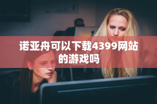 诺亚舟可以下载4399网站的游戏吗