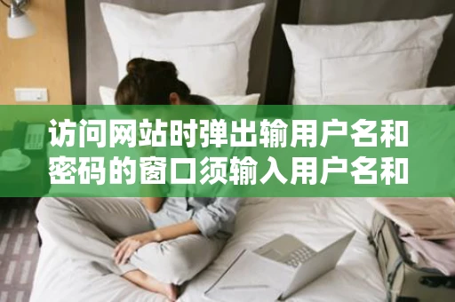 访问网站时弹出输用户名和密码的窗口须输入用户名和密码才能打开