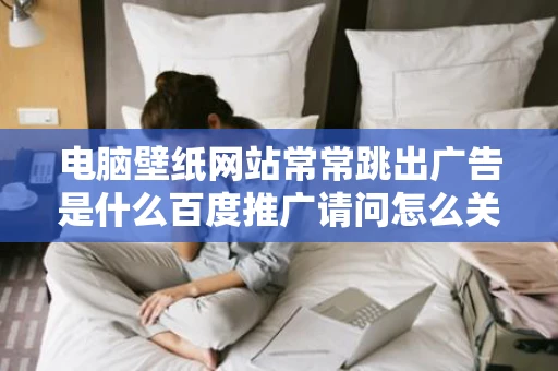 电脑壁纸网站常常跳出广告是什么百度推广请问怎么关闭是