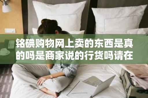 铭碘购物网上卖的东西是真的吗是商家说的行货吗请在此网站买过