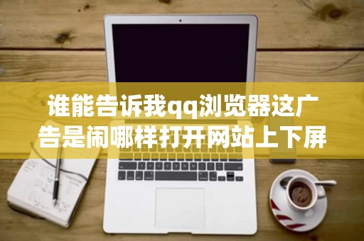 谁能告诉我qq浏览器这广告是闹哪样打开网站上下屏就会出现这两个