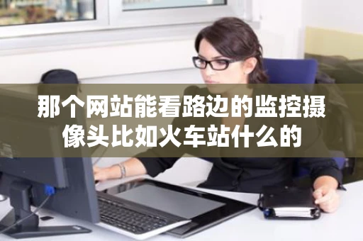 那个网站能看路边的监控摄像头比如火车站什么的 那个网站能看路边的监控摄像头比如火车站什么的