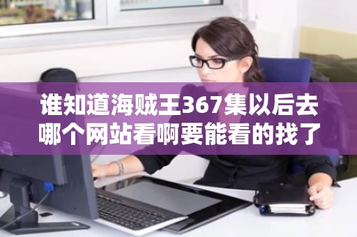 谁知道海贼王367集以后去哪个网站看啊要能看的找了好几个都不能 谁知道海贼王367集以后去哪个网站看啊要能看的找了好几个都不能