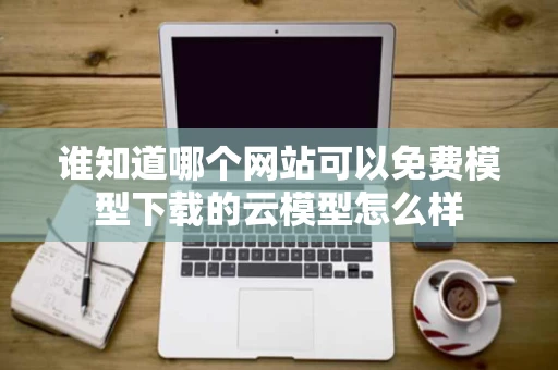 谁知道哪个网站可以免费模型下载的云模型怎么样
